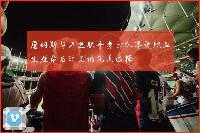 詹姆斯与库里联手勇士队享受职业生涯最后时光的完美选择