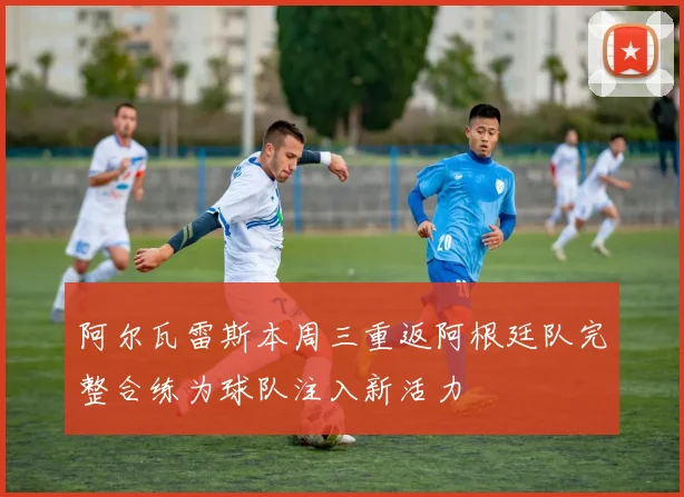阿尔瓦雷斯本周三重返阿根廷队完整合练为球队注入新活力