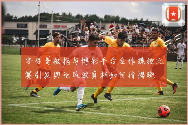 字母哥被指与博彩平台合作操控比赛引发舆论风波真相如何待揭晓