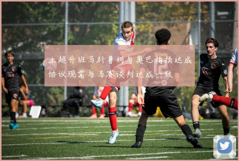 土超升班马科鲁姆与奥巴梅扬达成协议现需与马赛谈判达成一致