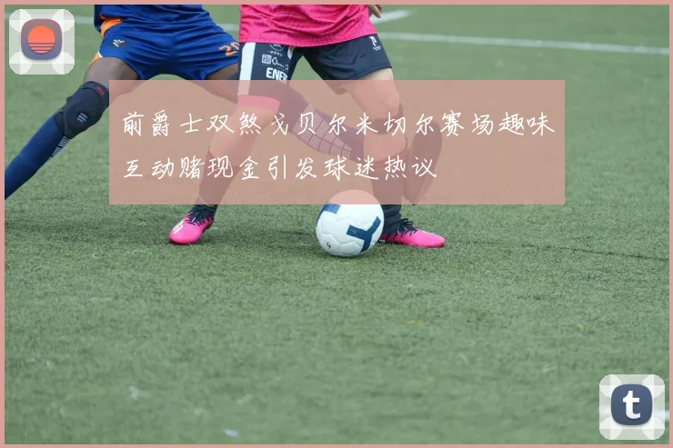 前爵士双煞戈贝尔米切尔赛场趣味互动赌现金引发球迷热议
