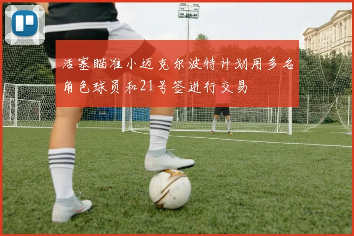 活塞瞄准小迈克尔波特计划用多名角色球员和21号签进行交易