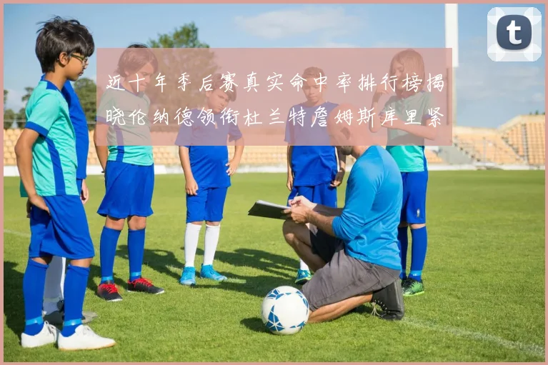 近十年季后赛真实命中率排行榜揭晓伦纳德领衔杜兰特詹姆斯库里紧随其后
