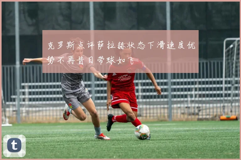 克罗斯点评萨拉赫状态下滑速度优势不再昔日带球如飞