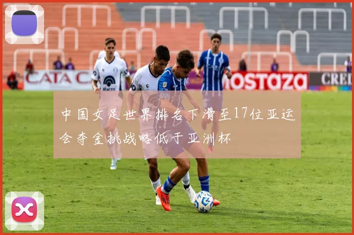 中国女足世界排名下滑至17位亚运会夺金挑战略低于亚洲杯