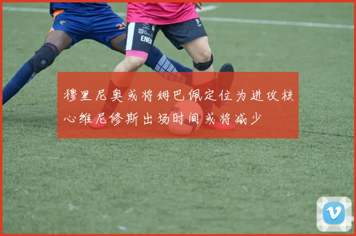 穆里尼奥或将姆巴佩定位为进攻核心维尼修斯出场时间或将减少