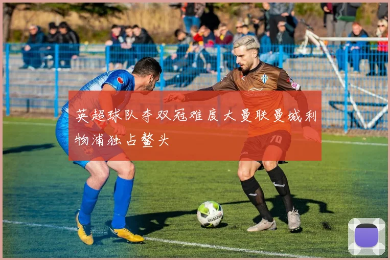 英超球队夺双冠难度大曼联曼城利物浦独占鳌头