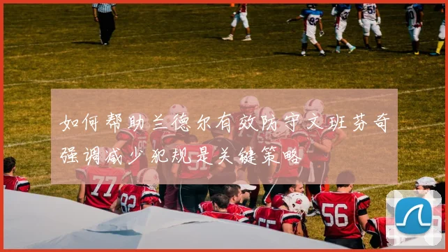 如何帮助兰德尔有效防守文班芬奇强调减少犯规是关键策略