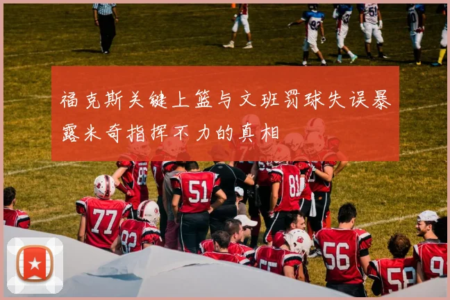 福克斯关键上篮与文班罚球失误暴露米奇指挥不力的真相