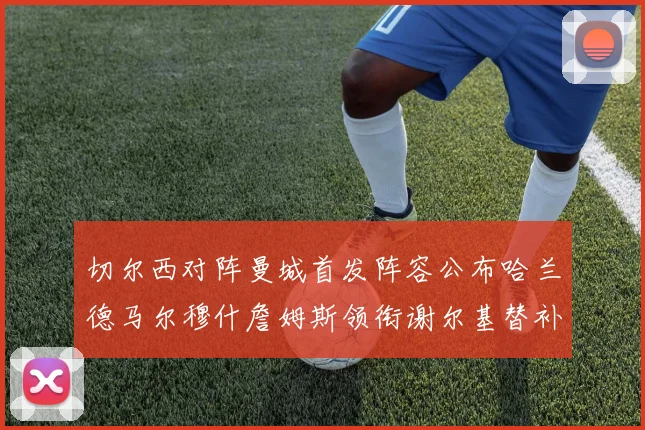 切尔西对阵曼城首发阵容公布哈兰德马尔穆什詹姆斯领衔谢尔基替补出战
