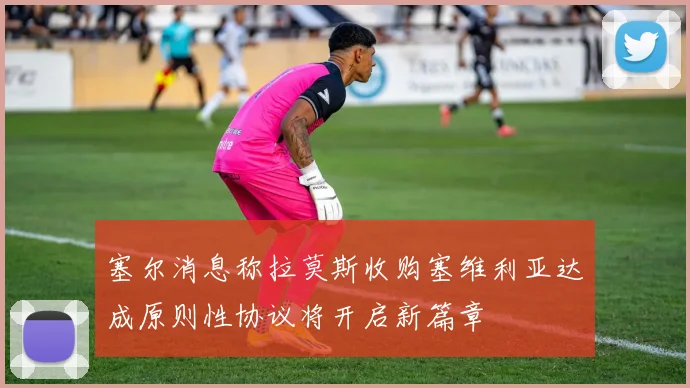 塞尔消息称拉莫斯收购塞维利亚达成原则性协议将开启新篇章