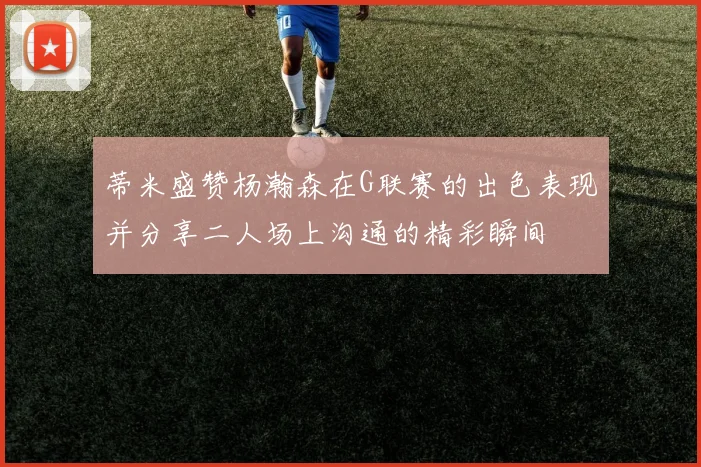 蒂米盛赞杨瀚森在G联赛的出色表现并分享二人场上沟通的精彩瞬间