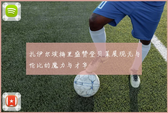 扎伊尔埃梅里盛赞登贝莱展现无与伦比的魔力与才华