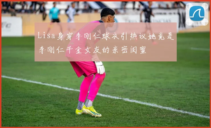 Lisa身穿李刚仁球衣引热议她竟是李刚仁千金女友的亲密闺蜜