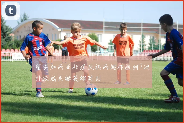 霍安加西亚社媒庆祝西超杯胜利7次扑救成关键英雄时刻