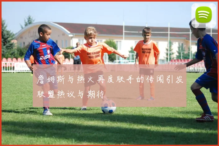 詹姆斯与热火再度联手的传闻引发联盟热议与期待