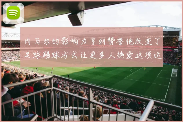 内马尔的影响力亨利赞誉他改变了足球踢球方式让更多人热爱这项运动