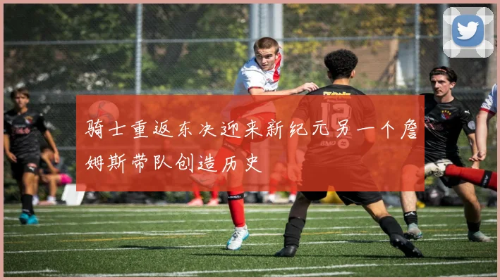 骑士重返东决迎来新纪元另一个詹姆斯带队创造历史