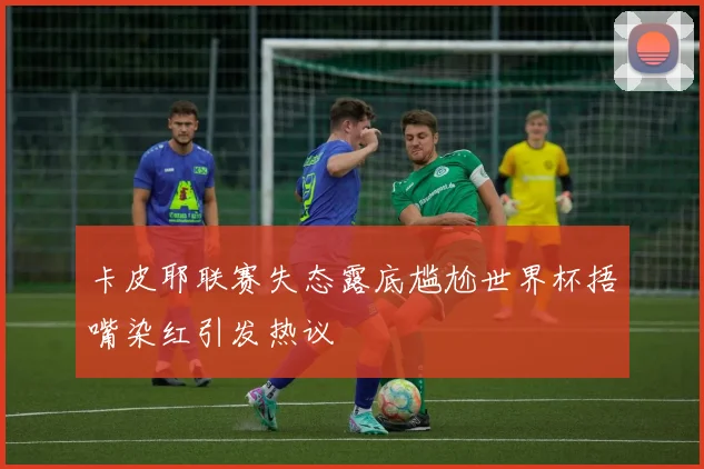 卡皮耶联赛失态露底尴尬世界杯捂嘴染红引发热议