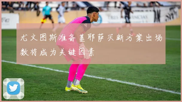 尤文图斯准备基耶萨买断方案出场数将成为关键因素